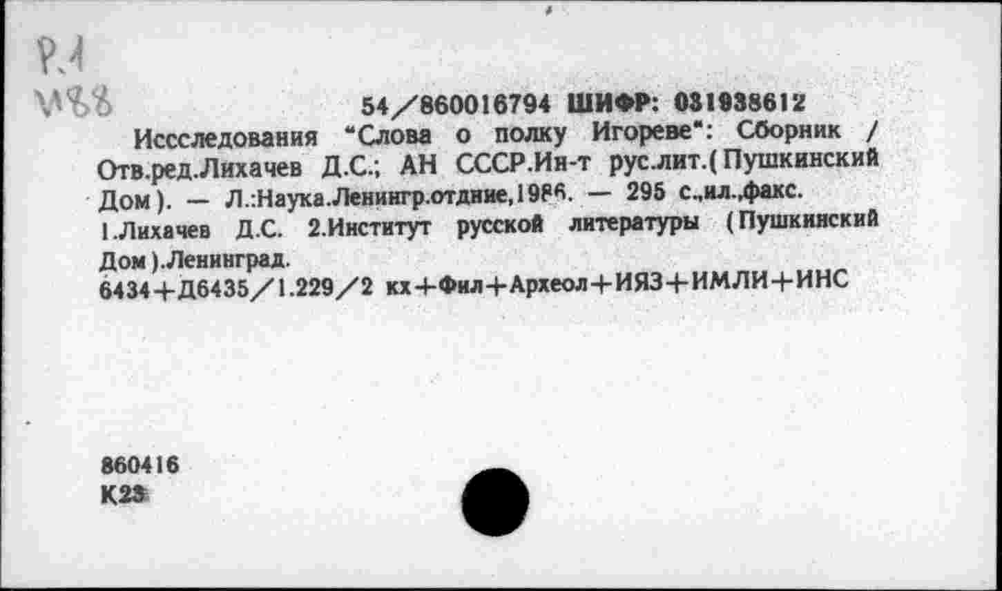 ﻿и
54/860016794 ШИФР: 081938612
Иссследования “Слова о полку Игореве": Сборник / Отв.ред.Лихачев Д.С.; АН СССР.Ин-т рус.лит.( Пушкинский дом). — Л.:Наука.Ленингр.отдние,1986. — 295 с.,ил.,факс.
1.Лихачев Д.С. 2.Институт русской литературы (Пушкинский Дом ).Ленинград.
6434 4-Д6435/1.229/2 кх+Фил+Археол+ИЯЗ+ИМЛИ+ИНС
860416 К23